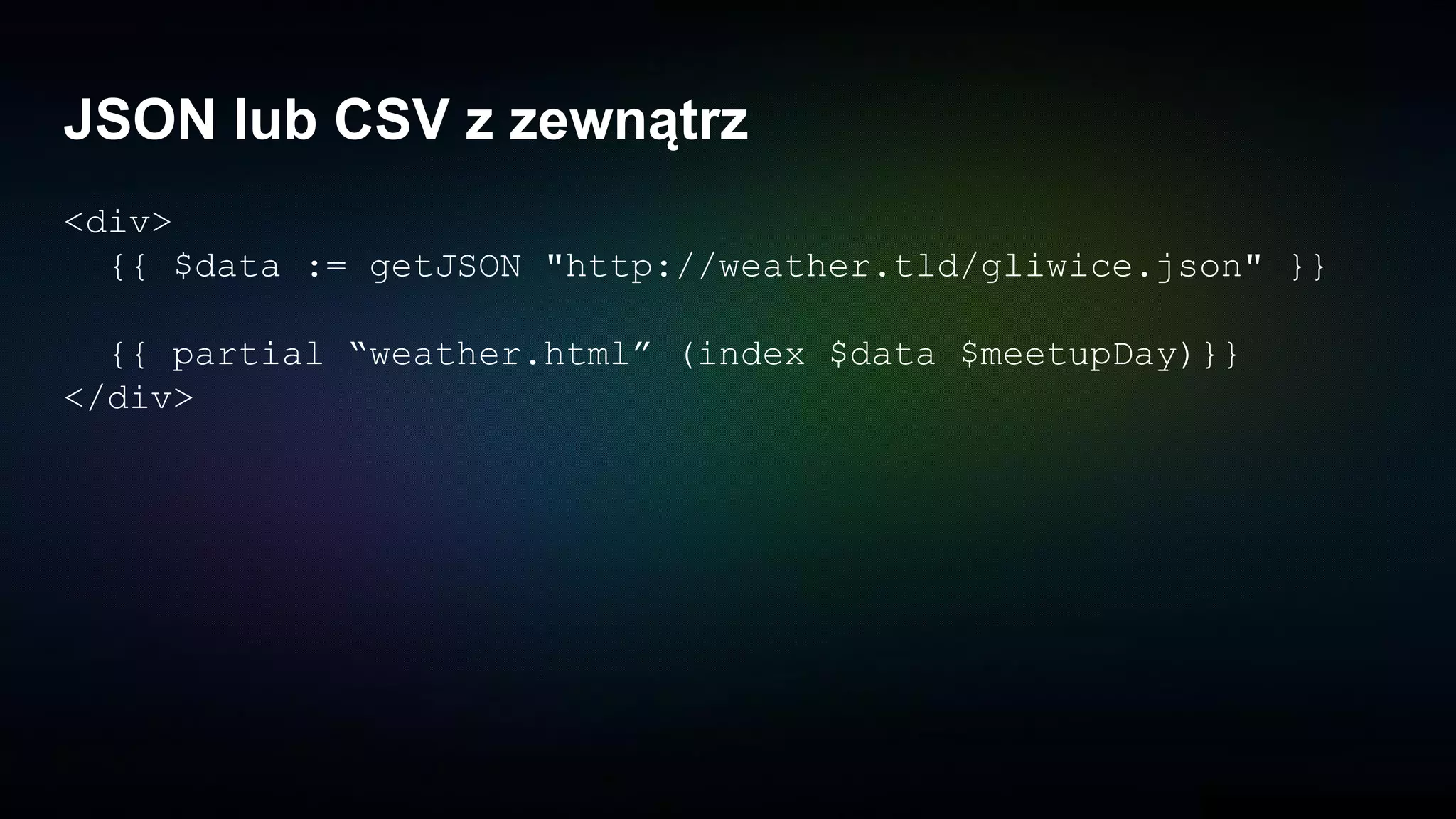 JSON lub CSV z zewnątrz
<div>
{{ $data := getJSON "http://weather.tld/gliwice.json" }}
{{ partial “weather.html” (index $data $meetupDay)}}
</div>
 
