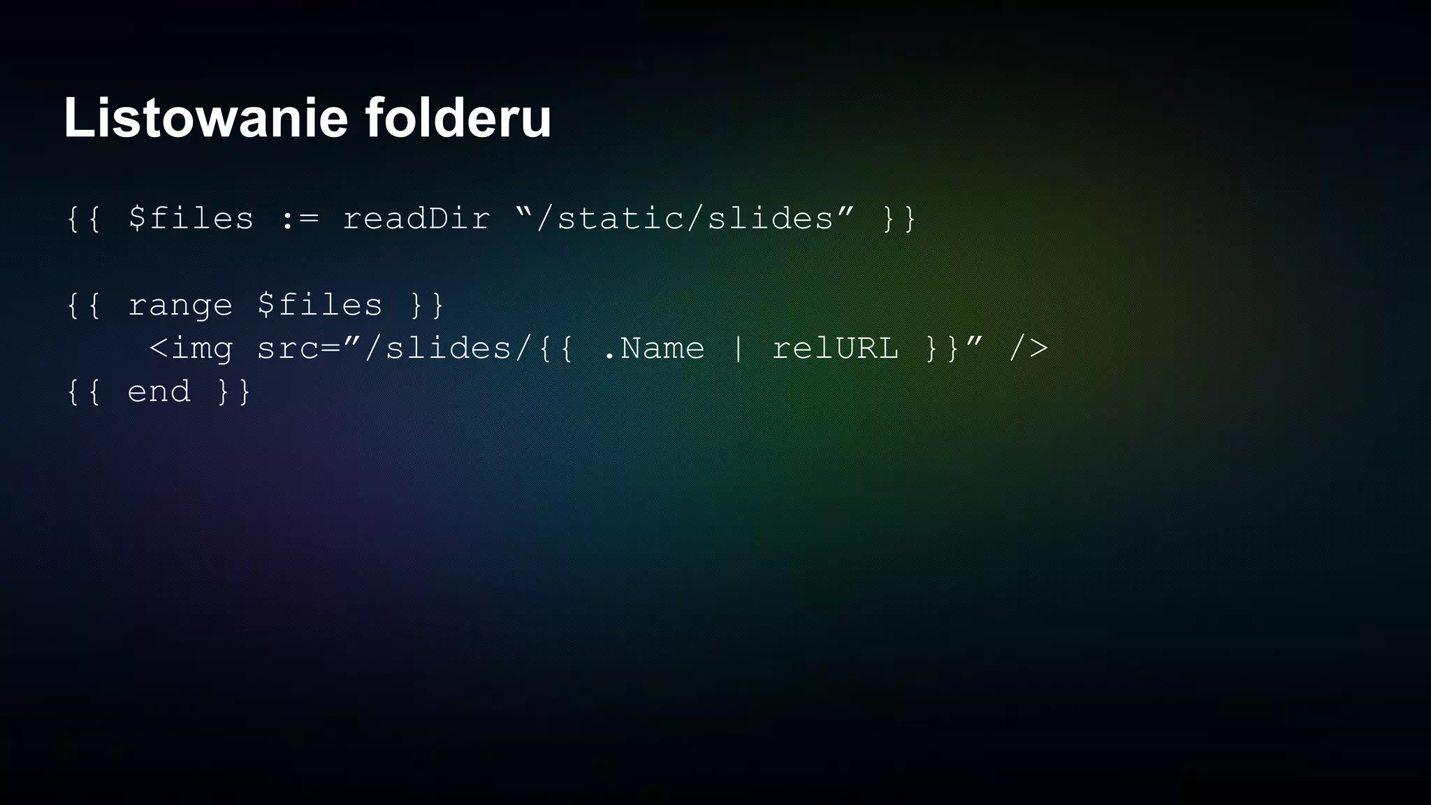 Listowanie folderu
{{ $files := readDir “/static/slides” }}
{{ range $files }}
<img src=”/slides/{{ .Name | relURL }}” />
{{ end }}
 