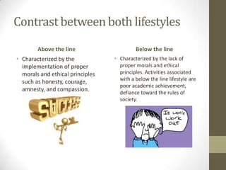 Contrast between both lifestyles
Above the line
• Characterized by the
implementation of proper
morals and ethical princip...