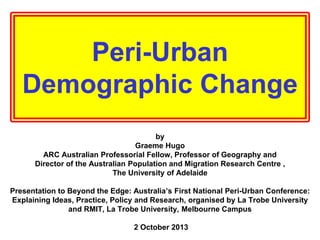 Peri-Urban
Demographic Change
by
Graeme Hugo
ARC Australian Professorial Fellow, Professor of Geography and
Director of the Australian Population and Migration Research Centre ,
The University of Adelaide
Presentation to Beyond the Edge: Australia’s First National Peri-Urban Conference:
Explaining Ideas, Practice, Policy and Research, organised by La Trobe University
and RMIT, La Trobe University, Melbourne Campus
2 October 2013

 