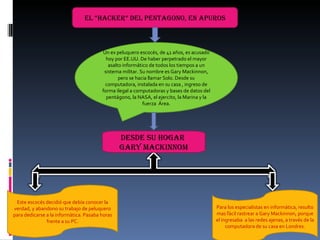 EL “HACKER” DEL PENTAGONO, EN APUROS Un ex peluquero escocés, de 41 años, es acusado hoy por EE.UU. De haber perpetrado el mayor asalto informático de todos los tiempos a un sistema militar. Su nombre es Gary Mackinnon, pero se hacia llamar Solo. Desde su computadora, instalada en su casa , ingreso de forma ilegal a computadoras y bases de datos del pentágono, la NASA, el ejercito, la Marina y la fuerza  Área. DESDE SU HOGAR  GARY MACKINNOM Este escocés decidió que debía conocer la verdad, y abandono su trabajo de peluquero para dedicarse a la informática. Pasaba horas frente a su PC. Para los especialistas en informática, resulto mas fácil rastrear a Gary Mackinnon, porque el ingresaba  a las redes ajenas, a través de la computadora de su casa en Londres. 