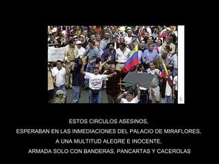 ESTOS CIRCULOS ASESINOS,  ESPERABAN EN LAS INMEDIACIONES DEL PALACIO DE MIRAFLORES,  A UNA MULTITUD ALEGRE E INOCENTE,  ARMADA SOLO CON BANDERAS, PANCARTAS Y CACEROLAS 