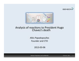 Analysis	
  of	
  reac1ons	
  to	
  President	
  Hugo	
  
                    Chavez’s	
  death	
  

                Alkis	
  Papadopoullos	
  
                 Founder	
  and	
  CTO	
  

                          2013-­‐03-­‐06	
  


                 Semeon	
  Proprietary	
  and	
  Conﬁden1al	
     ©	
  Semeon	
  	
  2013	
  	
  	
  	
  	
  	
  	
  	
  	
  	
  	
  	
  	
  1	
  
 