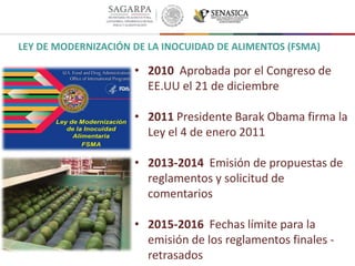• 2010 Aprobada por el Congreso de
EE.UU el 21 de diciembre
• 2011 Presidente Barak Obama firma la
Ley el 4 de enero 2011
• 2013-2014 Emisión de propuestas de
reglamentos y solicitud de
comentarios
• 2015-2016 Fechas límite para la
emisión de los reglamentos finales -
retrasados
LEY DE MODERNIZACIÓN DE LA INOCUIDAD DE ALIMENTOS (FSMA)
 