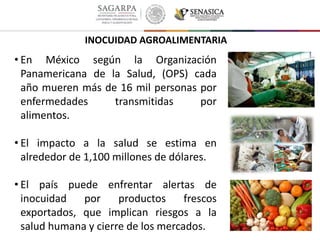 • En México según la Organización
Panamericana de la Salud, (OPS) cada
año mueren más de 16 mil personas por
enfermedades transmitidas por
alimentos.
• El impacto a la salud se estima en
alrededor de 1,100 millones de dólares.
• El país puede enfrentar alertas de
inocuidad por productos frescos
exportados, que implican riesgos a la
salud humana y cierre de los mercados.
INOCUIDAD AGROALIMENTARIA
 