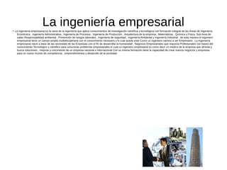 La ingeniería empresarial●
La ingeniería empresarial es la rama de la ingeniería que aplica conocimientos de investigación científica y tecnológica con formación integral de las Áreas de Ingeniería
Económica , Ingeniería Administrativa , Ingeniería de Procesos , Ingeniería de Producción , Arquitectura de la empresa , Matemáticas , Química y Física. Sub Area de
saber Responsabilidad ambiental , Prevención de riesgos laborales , Ingeniería de seguridad , Ingeniería Ambiental y Ingeniería industrial , de esta manera el ingeniero
empresarial tiene un campo amplio multidisciplinaria con el conocimiento necesario y lo cual queda visto Como un ingeniero camino a ser Empresario . La Ingeniería
empresarial nació a base de las necesidad de las Empresas con el fin de desarrollar la humanidad , Negocios Empresariales que requería Profesionales con bases del
conocimiento Tecnológico y científico para solucionar problemas empresariales lo cual un ingeniero empresarial es como decir un medico de la empresa que afronta y
busca soluciones , mejoras y crecimiento de un empresa nacional e internacional Con su misma formación tiene la capacidad de crear nuevos negocios y empresas
para un nuevo mundo de competencia , emprendimientos y desarrollo de la sociedad.
 