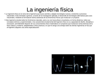 La ingeniería física●
La Ingeniería física es la rama de la ingeniería que busca asimilar y adaptar tecnologías nuevas y existentes a procesos
industriales. Está orientada a generar, a través de la investigación aplicada, el desarrollo de tecnologías alternativas para usos
industriales, mediante la formulación teórica abstracta de los fenómenos físicos que involucran un proyecto.
●
Esta ingeniería estudia todos los fenómenos naturales, pero a su vez busca llevar a la práctica, en forma dinámica, todos sus
conceptos teóricos y experimentales. Una característica fundamental del Ingeniero físico es su capacidad de diseño, disciplina e
innovación; permitiéndole disponer de sus conocimientos físico-matemáticos en proyectos que involucran ramas diversas de la
física clásica y moderna, adaptándolas a fines prácticos,1 lo que le otorga una ventaja sobre las demás ingenierías en las que
el Ingeniero adquiere una cierta especialización.
 