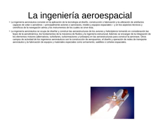 La ingeniería aeroespacial●
La ingeniería aeronáutica consiste en la aplicación de la tecnología al diseño, construcción o fabricación y la utilización de artefactos
capaces de volar o aerodinos —principalmente aviones o aeronaves, misiles y equipos espaciales— y en los aspectos técnicos y
científicos de la navegación aérea y los instrumentos de los cuales se sirve ésta.
●
La ingeniería aeronáutica se ocupa de diseñar y construir las aeroestructuras de los aviones y helicópteros tomando en consideración las
leyes de la aerodinámica, los fundamentos de la mecánica de fluidos y la ingeniería estructural. Además se encargan de la integración de
los elementos motores (alternativos, turbofanes, turborreactores y turboejes) en las aeroestructuras para construir la aeronave. Otros
campos de actividad de los ingenieros aeronáuticos son la construcción de aeropuertos, el diseño y operación de redes de transporte
aeronáutico y la fabricación de equipos y materiales especiales como armamento, satélites o cohetes espaciales.
 