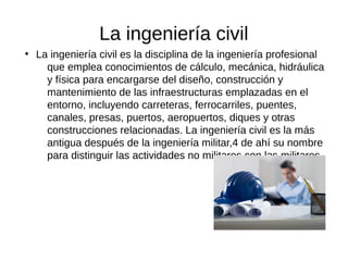 La ingeniería civil
●
La ingeniería civil es la disciplina de la ingeniería profesional
que emplea conocimientos de cálculo, mecánica, hidráulica
y física para encargarse del diseño, construcción y
mantenimiento de las infraestructuras emplazadas en el
entorno, incluyendo carreteras, ferrocarriles, puentes,
canales, presas, puertos, aeropuertos, diques y otras
construcciones relacionadas. La ingeniería civil es la más
antigua después de la ingeniería militar,4 de ahí su nombre
para distinguir las actividades no militares con las militares.
 