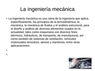 La ingeniería mecánica
●
La ingeniería mecánica es una rama de la ingeniería que aplica,
específicamente, los principios de la termodinámica, la
mecánica, la mecánica de fluidos y el análisis estructural, para
el diseño y análisis de diversos elementos usados en la
actualidad, tales como maquinaria con diversos fines
(térmicos, hidráulicos, de transporte, de manufactura), así
como también de sistemas de ventilación, vehículos
motorizados terrestres, aéreos y marítimos, entre otras
aplicacaciones.
●
●
 