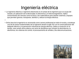Ingeniería eléctrica
●
La ingeniería eléctrica o ingeniería electricista es el campo de la ingeniería que se ocupa del
estudio y la aplicación de la electricidad, la electrónica y el electromagnetismo. Aplica
conocimientos de ciencias como la física y las matemáticas para diseñar sistemas y equipos
que permiten generar, transportar, distribuir y utilizar la energía eléctrica.
●
●
Dicha área de la ingeniería es reconocida como carrera profesional en todo el mundo y constituye
una de las áreas fundamentales de la ingeniería desde el siglo XIX con la comercialización del
telégrafo eléctrico y la generación industrial de energía eléctrica. Dada su evolución en el
tiempo, este campo ahora abarca una serie de disciplinas que incluyen la electrotecnia, la
electrónica, los sistemas de control, el procesamiento de señales y las telecomunicaciones.
 