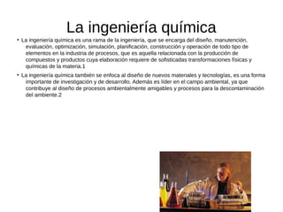 La ingeniería química
●
La ingeniería química es una rama de la ingeniería, que se encarga del diseño, manutención,
evaluación, optimización, simulación, planificación, construcción y operación de todo tipo de
elementos en la industria de procesos, que es aquella relacionada con la producción de
compuestos y productos cuya elaboración requiere de sofisticadas transformaciones físicas y
químicas de la materia.1
●
La ingeniería química también se enfoca al diseño de nuevos materiales y tecnologías, es una forma
importante de investigación y de desarrollo. Además es líder en el campo ambiental, ya que
contribuye al diseño de procesos ambientalmente amigables y procesos para la descontaminación
del ambiente.2
 