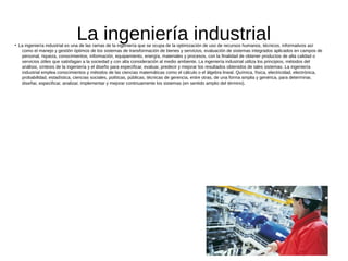 La ingeniería industrial●
La ingeniería industrial es una de las ramas de la ingeniería que se ocupa de la optimización de uso de recursos humanos, técnicos, informativos así
como el manejo y gestión óptimos de los sistemas de transformación de bienes y servicios, evaluación de sistemas integrados aplicados en campos de
personal, riqueza, conocimientos, información, equipamiento, energía, materiales y procesos, con la finalidad de obtener productos de alta calidad o
servicios útiles que satisfagan a la sociedad y con alta consideración al medio ambiente. La ingeniería industrial utiliza los principios, métodos del
análisis, síntesis de la ingeniería y el diseño para especificar, evaluar, predecir y mejorar los resultados obtenidos de tales sistemas. La ingeniería
industrial emplea conocimientos y métodos de las ciencias matemáticas como el cálculo o el álgebra lineal. Química, física, electricidad, electrónica,
probabilidad, estadística, ciencias sociales, políticas, públicas, técnicas de gerencia, entre otras, de una forma amplia y genérica, para determinar,
diseñar, especificar, analizar, implementar y mejorar continuamente los sistemas (en sentido amplio del término).
 