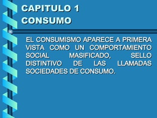 CAPITULO 1 CONSUMO EL CONSUMISMO APARECE A PRIMERA VISTA COMO UN COMPORTAMIENTO SOCIAL MASIFICADO, SELLO DISTINTIVO DE LAS LLAMADAS SOCIEDADES DE CONSUMO.   