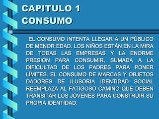 CAPITULO 1 CONSUMO EL CONSUMO INTENTA LLEGAR A UN PÚBLICO DE MENOR EDAD. LOS NIÑOS ESTÁN EN LA MIRA DE TODAS LAS EMPRESAS Y LA ENORME PRESIÓN PARA CONSUMIR, SUMADA A LA DIFICULTAD DE LOS PADRES PARA PONER LÍMITES .  EL CONSUMO DE MARCAS Y OBJETOS DADORES DE ILUSORIA IDENTIDAD SOCIAL REEMPLAZA AL FATIGOSO CAMINO QUE DEBEN TRANSITAR LOS JÓVENES PARA CONSTRUIR SU PROPIA IDENTIDAD .  
