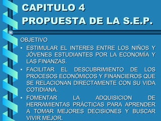 CAPITULO 4  PROPUESTA DE LA S.E.P. OBJETIVO ESTIMULAR EL INTERES ENTRE LOS NIÑOS Y JÓVENES ESTUDIANTES POR LA ECONOMÍA Y LAS FINANZAS. FACILITAR EL DESCUBRIMIENTO DE LOS PROCESOS ECONÓMICOS Y FINANCIEROS QUE SE RELACIONAN DIRECTAMENTE CON SU VIDA COTIDIANA. FOMENTAR LA ADQUISICION DE HERRAMIENTAS PRÁCTICAS PARA APRENDER A TOMAR MEJORES DECISIONES Y BUSCAR VIVIR MEJOR. 