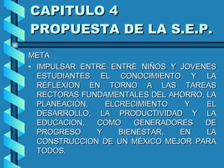 CAPITULO 4  PROPUESTA DE LA S.E.P. META IMPULSAR ENTRE ENTRE NIÑOS Y JOVENES ESTUDIANTES EL CONOCIMIENTO Y LA REFLEXION EN TORNO A LAS TAREAS RECTORAS FUNDAMENTALES DEL AHORRO, LA PLANEACIÓN, ELCRECIMIENTO Y EL DESARROLLO, LA PRODUCTIVIDAD Y LA EDUCACION, COMO GENERADORES DE PROGRESO Y BIENESTAR, EN LA CONSTRUCCION DE UN MÉXICO MEJOR PARA TODOS.  