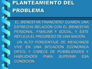 PLANTEAMIENTO DEL PROBLEMA   EL BIENESTAR FINANCIERO GUARDA UNA ESTRECHA RELACIÓN CON EL BIENESTAR PERSONAL, FAMILIAR Y SOCIAL, Y ÉSTE REFLEJA EL PROGRESO DE UNA NACIÓN. UN ALTO PORCENTAJE DE MEXICANOS VIVE EN UNA SITUACIÓN ECONÓMICA DIFÍCIL Y CARECE DE POSIBILIDADES Y HABILIDADES PARA SUPERAR ESA CONDICIÓN. 