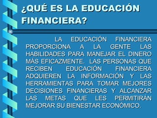 ¿QUÉ ES LA EDUCACIÓN FINANCIERA? LA EDUCACIÓN FINANCIERA PROPORCIONA A LA GENTE LAS HABILIDADES PARA MANEJAR EL DINERO MÁS EFICAZMENTE.  LAS PERSONAS QUE RECIBEN EDUCACIÓN FINANCIERA ADQUIEREN LA INFORMACIÓN Y LAS HERRAMIENTAS PARA TOMAR MEJORES DECISIONES FINANCIERAS Y ALCANZAR LAS METAS QUE LES PERMITIRÁN MEJORAR SU BIENESTAR ECONÓMICO. 