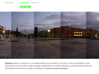 sapo campus apresentação projecto II
nome
Campus (campi, no plural). É uma palavra latina que se refere a um local, numa universidade, onde
fisicamente se concentram salas de aulas e laboratórios de várias disciplinas. Eventualmente pode ser
considerado sinónimo de cidade universitária. Dicionário Universal e Etimológico.
 