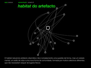 sapo campus apresentação projecto II
habitat do artefacto
O habitat natural do artefacto cibernético não é simplesmente uma questão de forma, mas um estado
mental, um estilo de vida e uma nova forma de comunidade, formada por muitos colectivos diferentes,
que não necessitam sequer de lugares físicos.
 