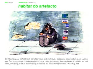 sapo campus apresentação projecto II
habitat do artefacto
“Só há uma época na história do planeta em que cada indivíduo e cada coisa se conectam, e nós vivemos
nela. Esta enorme interconexão permitenos trocar ideias, informação, intermediações, e dinheiro em todo
o sítio, em qualquer altura e com qualquer pessoa, é a nossa terra prometida.” Kevin Kelly, 2006
 