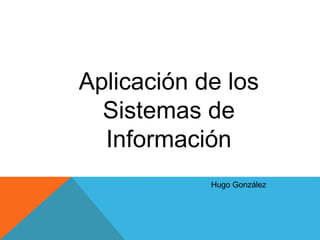 Aplicación de los
Sistemas de
Información
Hugo González
 