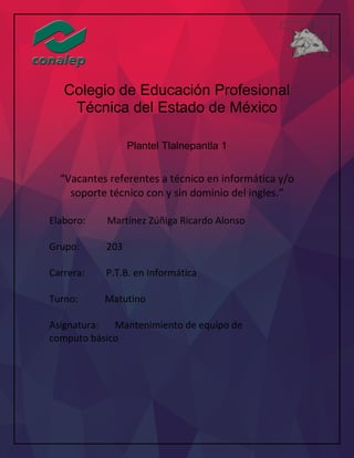 Colegio de Educación Profesional
Técnica del Estado de México
Plantel Tlalnepantla 1
“Vacantes referentes a técnico en informática y/o
soporte técnico con y sin dominio del ingles.”
Elaboro: Martínez Zúñiga Ricardo Alonso
Grupo: 203
Carrera: P.T.B. en Informática
Turno: Matutino
Asignatura: Mantenimiento de equipo de
computo básico
 