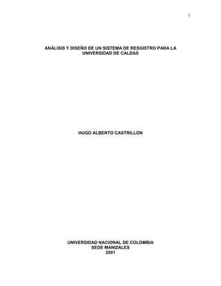 1
ANÁLISIS Y DISEÑO DE UN SISTEMA DE RESGISTRO PARA LA
UNIVERSIDAD DE CALDAS
HUGO ALBERTO CASTRILLON
UNIVERSIDAD NACIONAL DE COLOMBIA
SEDE MANIZALES
2001
 