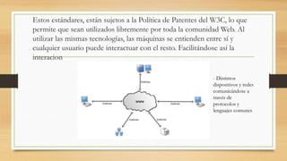 Estos estándares, están sujetos a la Política de Patentes del W3C, lo que
permite que sean utilizados libremente por toda la comunidad Web. Al
utilizar las mismas tecnologías, las máquinas se entienden entre sí y
cualquier usuario puede interactuar con el resto. Facilitándose así la
interacion
- Distintos
dispositivos y redes
comunicándose a
través de
protocolos y
lenguajes comunes
 