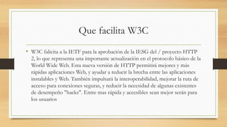 Que facilita W3C
• W3C falicita a la IETF para la aprobación de la IESG del / proyecto HTTP
2, lo que representa una importante actualización en el protocolo básico de la
World Wide Web. Esta nueva versión de HTTP permitirá mejores y más
rápidas aplicaciones Web, y ayudar a reducir la brecha entre las aplicaciones
instalables y Web. También impulsará la interoperabilidad, mejorar la ruta de
acceso para conexiones seguras, y reducir la necesidad de algunas existentes
de desempeño "hacks". Entre mas rápida y accesibles sean mejor serán para
los usuarios
 