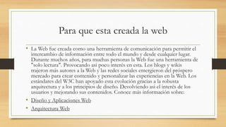 Para que esta creada la web
• La Web fue creada como una herramienta de comunicación para permitir el
intercambio de información entre todo el mundo y desde cualquier lugar.
Durante muchos años, para muchas personas la Web fue una herramienta de
"solo lectura". Provocando asi poco interés en esta. Los blogs y wikis
trajeron más autores a la Web y las redes sociales emergieron del próspero
mercado para crear contenido y personalizar las experiencias en la Web. Los
estándares del W3C han apoyado esta evolución gracias a la robusta
arquitectura y a los principios de diseño. Devolviendo asi el interés de los
usuarios y mejorando sus contenidos. Conoce más información sobre:
• Diseño y Aplicaciones Web
• Arquitectura Web
 