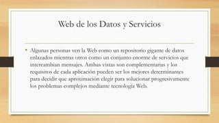 Web de los Datos y Servicios
• Algunas personas ven la Web como un repositorio gigante de datos
enlazados mientras otros como un conjunto enorme de servicios que
intercambian mensajes. Ambas vistas son complementarias y los
requisitos de cada aplicación pueden ser los mejores determinantes
para decidir que aproximación elegir para solucionar progresivamente
los problemas complejos mediante tecnología Web.
 