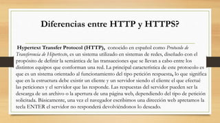 Diferencias entre HTTP y HTTPS?
Hypertext Transfer Protocol (HTTP), conocido en español como Protocolo de
Transferencia de Hipertexto, es un sistema utilizado en sistemas de redes, diseñado con el
propósito de definir la semántica de las transacciones que se llevan a cabo entre los
distintos equipos que conforman una red. La principal característica de este protocolo es
que es un sistema orientado al funcionamiento del tipo petición respuesta, lo que significa
que en la estructura debe existir un cliente y un servidor siendo el cliente el que efectué
las peticiones y el servidor que las responde. Las respuestas del servidor pueden ser la
descarga de un archivo o la apertura de una página web, dependiendo del tipo de petición
solicitada. Básicamente, una vez el navegador escribimos una dirección web apretamos la
tecla ENTER el servidor no responderá devolviéndonos lo deseado.
 