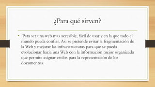 ¿Para qué sirven?
• Para ser una web mas accesible, fácil de usar y en la que todo el
mundo pueda confiar. Asi se pretende evitar la fragmentación de
la Web y mejorar las infraestructuras para que se pueda
evolucionar hacia una Web con la información mejor organizada
que permite asignar estilos para la representación de los
documentos.
 