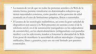 • La manera de ver de que no todas las personas acceden a la Web de la
misma forma, permite visualizarse en determinados colectivos que
tienen necesidades concretas, como pueden ser las personas de edad
avanzada en el caso de limitaciones psíquicas, físicas o sensoriales.
• El avance de las tecnologías inalámbricas, así como la gran variedad de
dispositivos con acceso a la Web presentes en sectores como el de la
telefonía móvil, en el de automoción (navegadores en los salpicaderos
de automóviles), en los electrodomésticos (refrigeradores con pantallas
táctiles) o en los televisores, tienden a fomentar la ubicuidad de la Web.
Esto pone de manifiesto la necesidad de utilizar tecnologías y lenguajes
unificados, libres y gratuitos, cuyo uso no esté limitado por patentes
comerciales.
 