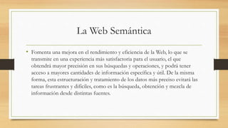 La Web Semántica
• Fomenta una mejora en el rendimiento y eficiencia de la Web, lo que se
transmite en una experiencia más satisfactoria para el usuario, el que
obtendrá mayor precisión en sus búsquedas y operaciones, y podrá tener
acceso a mayores cantidades de información específica y útil. De la misma
forma, esta estructuración y tratamiento de los datos más preciso evitará las
tareas frustrantes y difíciles, como es la búsqueda, obtención y mezcla de
información desde distintas fuentes.
 