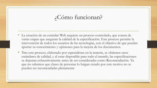 ¿Cómo funcionan?
• La creación de un estándar Web requiere un proceso controlado, que consta de
varias etapas que aseguran la calidad de la especificación. Este proceso permite la
intervención de todos los usuarios de las tecnologías, con el objetivo de que puedan
aportar su conocimiento y opiniones para la mejora de los documentos.
• Tras este proceso, elaborado por especialistas en la materia, se obtienen unos
estándares de calidad, y al estar disponible para todo el mundo, las especificaciones
se depuran exhaustivamente antes de ser consideradas como Recomendación. Ya
que no sabemos que clases de personas lo haigan creado por este motivo no se
pueden ser recomendadas plenamente
 
