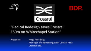 “Radical Redesign saves Crossrail 
£50m on Whitechapel Station” 
Presenter: Hugo Axel-Berg 
Manager of Engineering West Central Area 
Crossrail Ltd.  