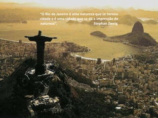 “O Rio de Janeiro é uma natureza que se tornou
cidade e é uma cidade que se dá a impressão de
natureza”.                      Stephan Zweig
 