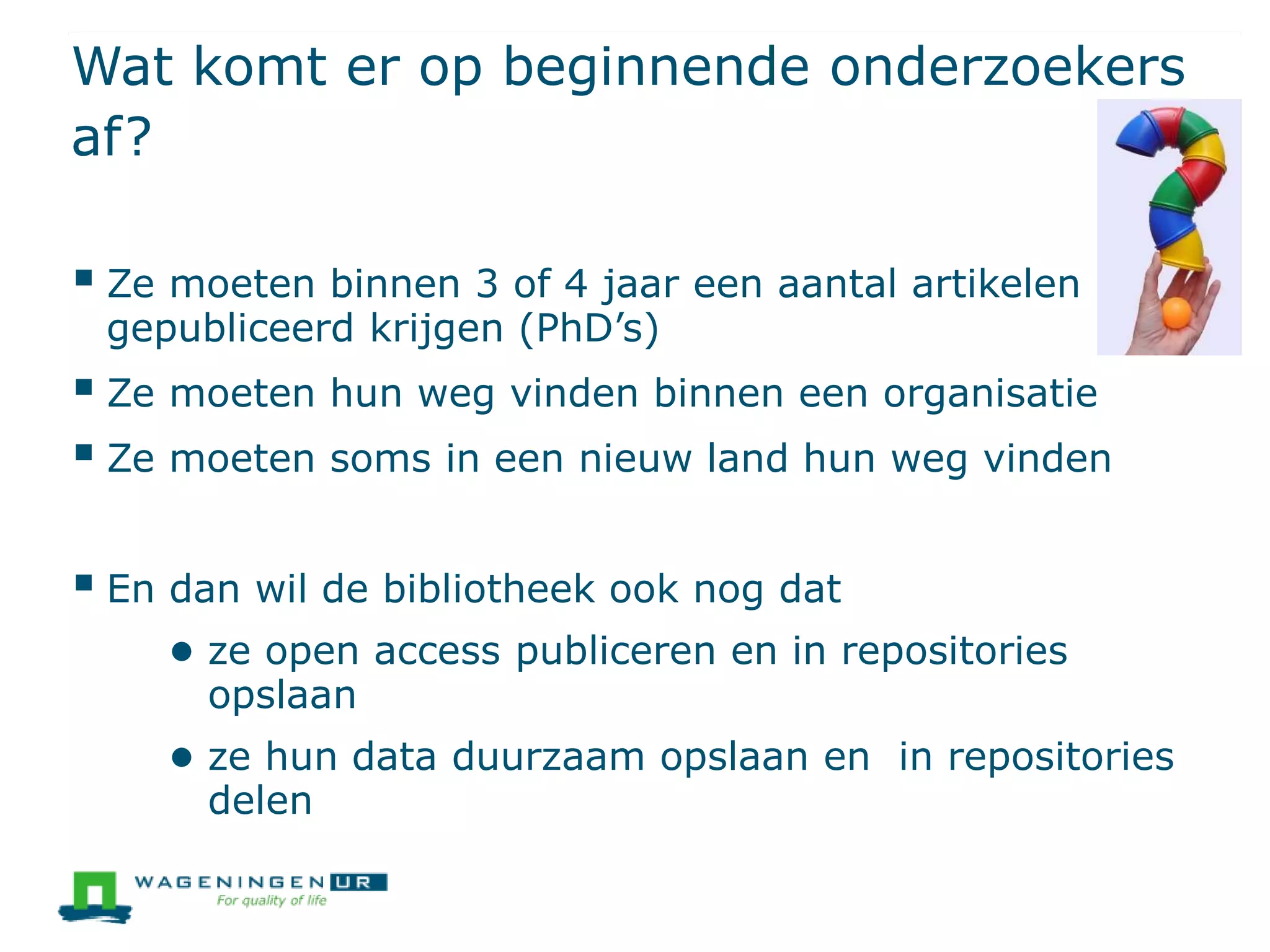 Wat komt er op beginnende onderzoekers
af?
 Ze moeten binnen 3 of 4 jaar een aantal artikelen
gepubliceerd krijgen (PhD’s)
 Ze moeten hun weg vinden binnen een organisatie
 Ze moeten soms in een nieuw land hun weg vinden
 En dan wil de bibliotheek ook nog dat
● ze open access publiceren en in repositories
opslaan
● ze hun data duurzaam opslaan en in repositories
delen
 