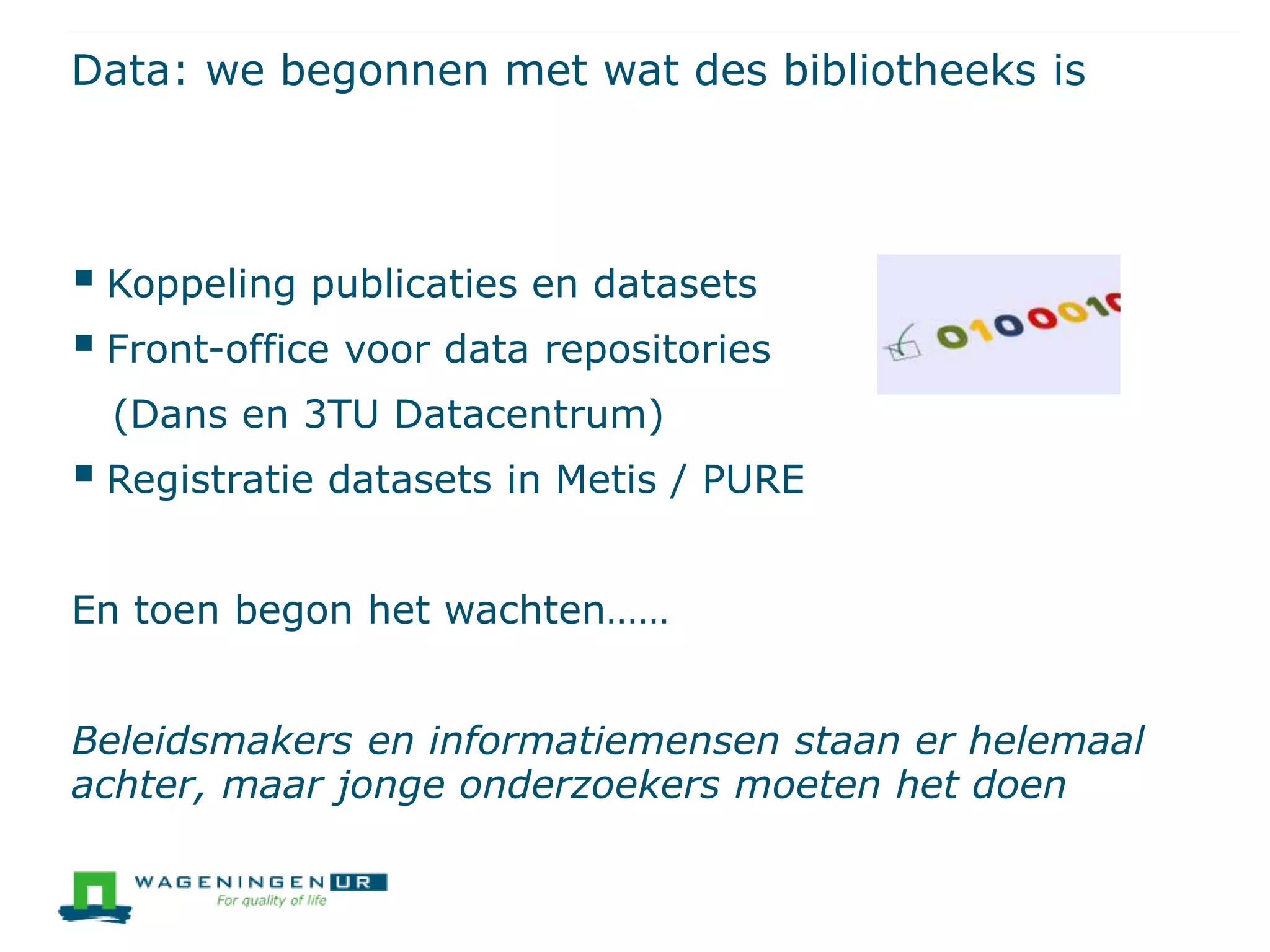 Data: we begonnen met wat des bibliotheeks is
 Koppeling publicaties en datasets
 Front-office voor data repositories
(Dans en 3TU Datacentrum)
 Registratie datasets in Metis / PURE
En toen begon het wachten……
Beleidsmakers en informatiemensen staan er helemaal
achter, maar jonge onderzoekers moeten het doen
 
