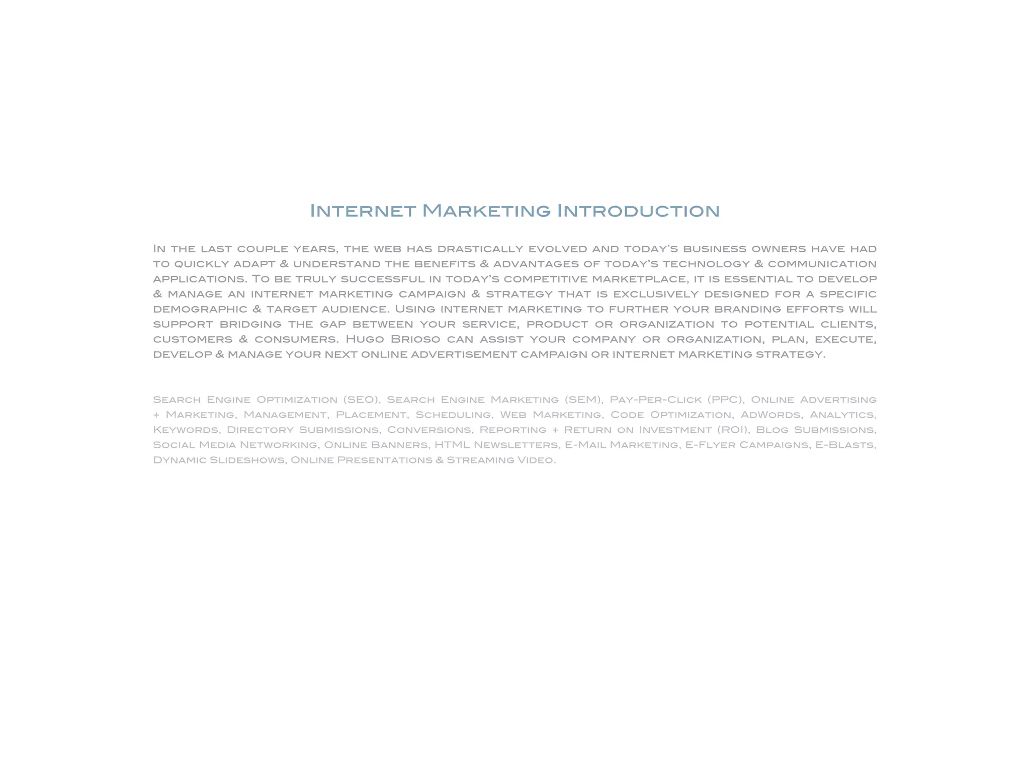 Internet Marketing Introduction

                               In the last couple years, the web has drastically evolved and today’s business owners have had
                               to quickly adapt & understand the benefits & advantages of today’s technology & communication
                               applications. To be truly successful in today’s competitive marketplace, it is essential to develop
                               & manage an internet marketing campaign & strategy that is exclusively designed for a specific
                               demographic & target audience. Using internet marketing to further your branding efforts will
                               support bridging the gap between your service, product or organization to potential clients,
                               customers & consumers. Hugo Brioso can assist your company or organization, plan, execute,
                               develop & manage your next online advertisement campaign or internet marketing strategy.



                               Search Engine Optimization (SEO), Search Engine Marketing (SEM), Pay-Per-Click (PPC), Online Advertising
                               + Marketing, Management, Placement, Scheduling, Web Marketing, Code Optimization, AdWords, Analytics,
                               Keywords, Directory Submissions, Conversions, Reporting + Return on Investment (ROI), Blog Submissions,
                               Social Media Networking, Online Banners, HTML Newsletters, E-Mail Marketing, E-Flyer Campaigns, E-Blasts,
                               Dynamic Slideshows, Online Presentations & Streaming Video.




Website Design, Development & Internet Marketing/ INTRODUCTION
Hugo Brioso, Graphic Art Studio, Website Design, Development & Internet Marketing Portfolio                                         © Copyright Hugo Brioso 2010. All Rights Reserved.
 