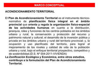 MARCO CONCEPTUAL

ACONDICIONAMIENTO TERRITORIAL

El Plan de Acondicionamiento Territorial es el instrumento técnico-
   normativo de planificación física integral en el ámbito
   provincial que orienta y regula la organización físico-espacial
   de las actividades humanas en cuanto a la distribución,
   jerarquía, roles y funciones de los centros poblados en los ámbitos
   urbano y rural; la conservación y protección del recurso y
   patrimonio natural y cultural; el desarrollo de la inversión pública y
   privada en los ámbitos urbano y rural del territorio provincial; y, la
   ocupación y uso planificado del territorio, para lograr el
   mejoramiento de los niveles y calidad de vida de la población
   urbana y rural, bajo el enfoque territorial prospectivo, competitivo y
   de sostenibilidad.(D.S. Nº 004-2011-VIVIENDA)
La Zonificación Ecológica y Económica, entre otros estudios,
   contribuye a la formulación del Plan de Acondicionamiento
   Territorial.
 