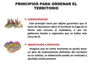 PRINCIPIOS PARA ORDENAR EL
        TERRITORIO


    SUBSIDIARIEDAD:
       Este principio tiene por objeto garantizar que la
     toma de decisiones sobre el territorio se haga de la
     forma más cercana al ciudadano, o por los
     gobiernos locales y regionales que se hallan más
     cerca de él.

    ORIENTACIÓN A PROCESOS:
       Imaginar que en cierto momento se pueda tener
     un plan de ordenamiento definitivo del territorio
     no es realista. su elaboración puede ser evaluada y
     ajustada continuamente.
 