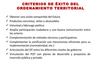 CRITERIOS DE ÉXITO DEL
         ORDENAMIENTO TERRITORIAL

   Obtener una visión compartida del futuro
   Productos concretos, útiles y alcanzables
   Voluntad y liderazgo político
   Amplia participación ciudadana y una buena comunicación entre
    los actores
   Complementación de métodos técnicos y participativos
   Complementar la zonificación con mecanismos eficientes para su
    implementación (normatividad, etc.)
   Articulación del OT entre los diferentes niveles de gobierno
   Vinculación del POT con planes de desarrollo y proyectos de
    inversión pública y privada
 