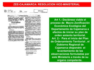 ZEE-CAJAMARCA: RESOLUCION VICE-MINISTERIAL
ZEE-CAJAMARCA: RESOLUCION VICE-MINISTERIAL




                          Art 1.- Declárese viable el
                       proceso de Macro Zonificación
                          Económica Ecológica del
                        Departamento de Cajamarca a
                         efectos de iniciar su plan de
                           orden amiento territorial.
                        Art. 2.- Para el inicio del Plan
                       de Ordenamiento Territorial , el
                            Gobierno Regional de
                           Cajamarca dispondrá el
                             levantamiento de las
                       observaciones formuladas por
                        este Ministerio a través de su
                             organo competente.
 