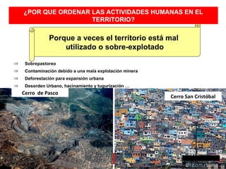 ¿POR QUE ORDENAR LAS ACTIVIDADES HUMANAS EN EL
                     TERRITORIO?


               Porque a veces el territorio está mal
                   utilizado o sobre-explotado

⇒    Sobrepastoreo
⇒    Contaminación debido a una mala explotación minera
⇒    Deforestación para expansión urbana
⇒    Desorden Urbano, hacinamiento y tugurización …
    Cerro de Pasco
                                                          Cerro San Cristóbal
 