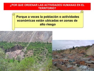 ¿POR QUE ORDENAR LAS ACTIVIDADES HUMANAS EN EL
                 TERRITORIO?


   Porque a veces la población o actividades
   económicas están ubicadas en zonas de
                  alto riesgo
 