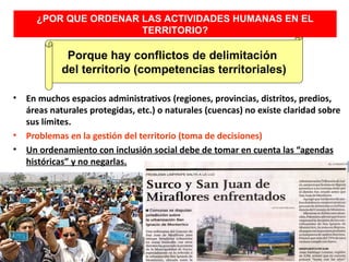 ¿POR QUE ORDENAR LAS ACTIVIDADES HUMANAS EN EL
                       TERRITORIO?

              Porque hay conflictos de delimitación
             del territorio (competencias territoriales)

•   En muchos espacios administrativos (regiones, provincias, distritos, predios,
    áreas naturales protegidas, etc.) o naturales (cuencas) no existe claridad sobre
    sus límites.
•   Problemas en la gestión del territorio (toma de decisiones)
•   Un ordenamiento con inclusión social debe de tomar en cuenta las “agendas
    históricas” y no negarlas.
 